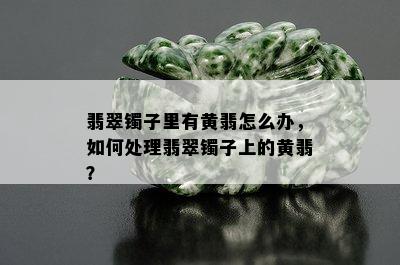 翡翠镯子里有黄翡怎么办，如何处理翡翠镯子上的黄翡？