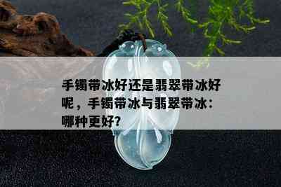 手镯带冰好还是翡翠带冰好呢，手镯带冰与翡翠带冰：哪种更好？