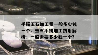 手镯玉石加工费一般多少钱一个，玉石手镯加工费用解析：一般需要多少钱一个？