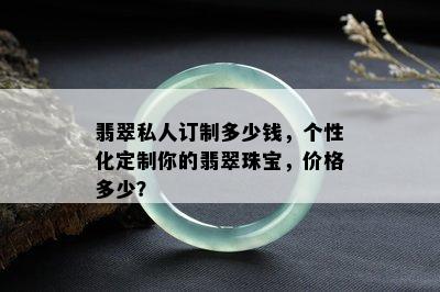 翡翠私人订制多少钱，个性化定制你的翡翠珠宝，价格多少？