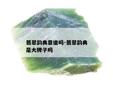 翡翠韵典靠谱吗-翡翠韵典是大牌子吗