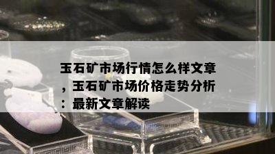 玉石矿市场行情怎么样文章，玉石矿市场价格走势分析：最新文章解读