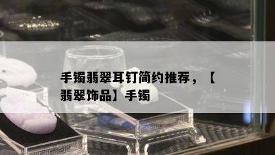 手镯翡翠耳钉简约推荐，【翡翠饰品】手镯