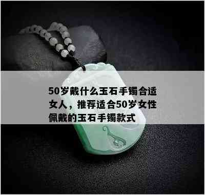 50岁戴什么玉石手镯合适女人，推荐适合50岁女性佩戴的玉石手镯款式