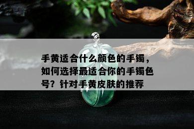 手黄适合什么颜色的手镯，如何选择最适合你的手镯色号？针对手黄皮肤的推荐