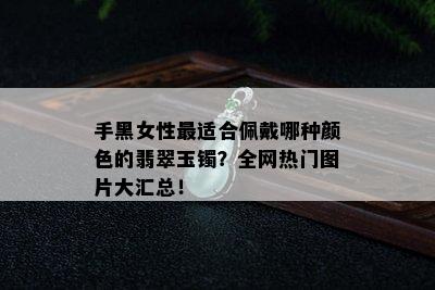 手黑女性最适合佩戴哪种颜色的翡翠玉镯？全网热门图片大汇总！