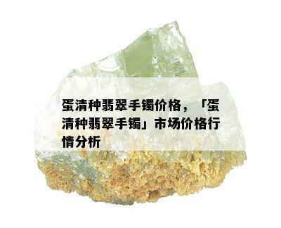 蛋清种翡翠手镯价格，「蛋清种翡翠手镯」市场价格行情分析