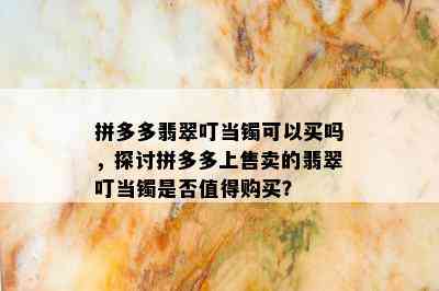 拼多多翡翠叮当镯可以买吗，探讨拼多多上售卖的翡翠叮当镯是否值得购买？