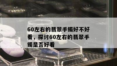 60左右的翡翠手镯好不好看，探讨60左右的翡翠手镯是否好看