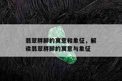 翡翠胖脚的寓意和象征，解读翡翠胖脚的寓意与象征