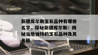 新疆库尔勒玉石品种有哪些名字，探秘新疆库尔勒：揭秘当地独特的玉石品种及其名称