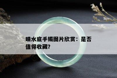 晴水底手镯图片欣赏：是否值得收藏？