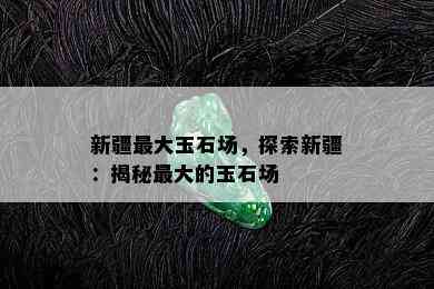 新疆更大玉石场，探索新疆：揭秘更大的玉石场