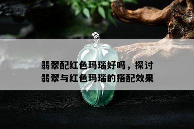 翡翠配红色玛瑙好吗，探讨翡翠与红色玛瑙的搭配效果