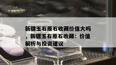 新疆玉石原石收藏价值大吗，新疆玉石原石收藏：价值解析与投资建议