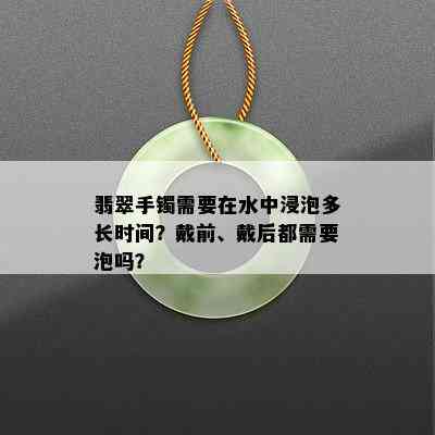 翡翠手镯需要在水中浸泡多长时间？戴前、戴后都需要泡吗？