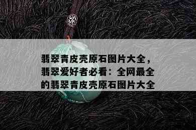 翡翠青皮壳原石图片大全，翡翠爱好者必看：全网最全的翡翠青皮壳原石图片大全