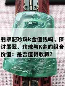 翡翠配珍珠k金值钱吗，探讨翡翠、珍珠与K金的组合价值：是否值得收藏？