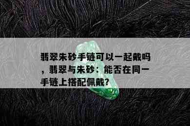 翡翠朱砂手链可以一起戴吗，翡翠与朱砂：能否在同一手链上搭配佩戴？