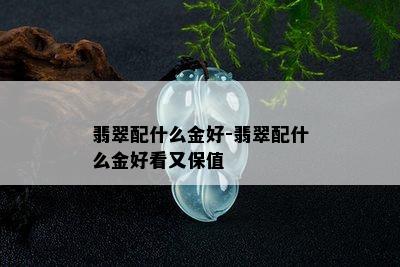 翡翠配什么金好-翡翠配什么金好看又保值