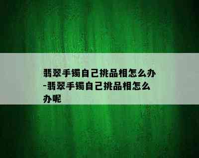 翡翠手镯自己挑品相怎么办-翡翠手镯自己挑品相怎么办呢