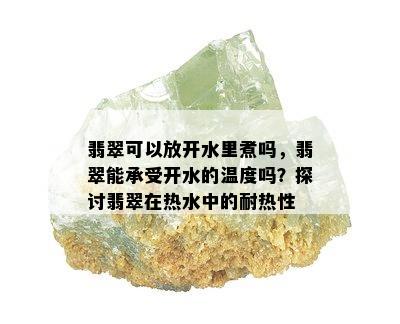 翡翠可以放开水里煮吗，翡翠能承受开水的温度吗？探讨翡翠在热水中的耐热性