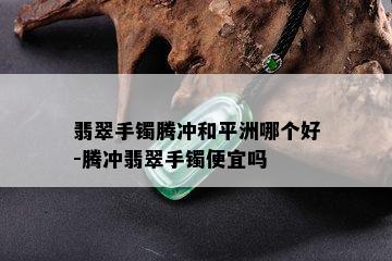 翡翠手镯腾冲和平洲哪个好-腾冲翡翠手镯便宜吗