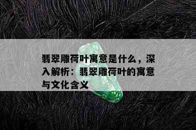 翡翠雕荷叶寓意是什么，深入解析：翡翠雕荷叶的寓意与文化含义