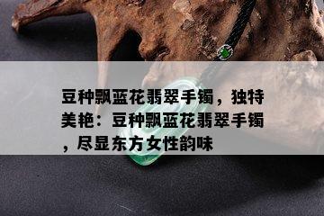 豆种飘蓝花翡翠手镯，独特美艳：豆种飘蓝花翡翠手镯，尽显东方女性韵味