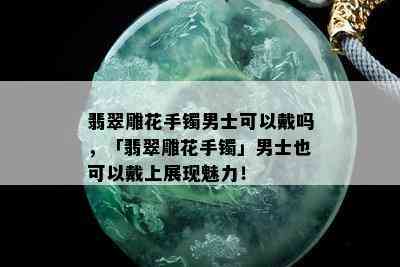 翡翠雕花手镯男士可以戴吗，「翡翠雕花手镯」男士也可以戴上展现魅力！