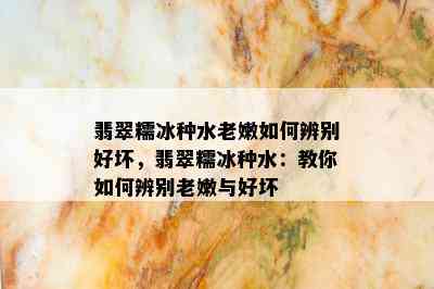 翡翠糯冰种水老嫩如何辨别好坏，翡翠糯冰种水：教你如何辨别老嫩与好坏