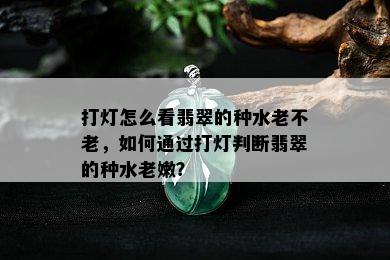 打灯怎么看翡翠的种水老不老，如何通过打灯判断翡翠的种水老嫩？