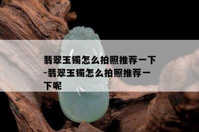 翡翠玉镯怎么拍照推荐一下-翡翠玉镯怎么拍照推荐一下呢