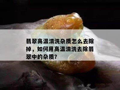 翡翠高温清洗杂质怎么去除掉，如何用高温清洗去除翡翠中的杂质？