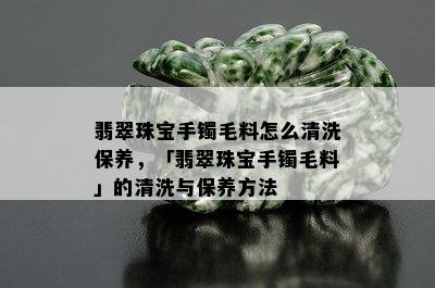 翡翠珠宝手镯毛料怎么清洗保养，「翡翠珠宝手镯毛料」的清洗与保养方法