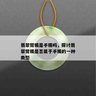 翡翠臂镯是手镯吗，探讨翡翠臂镯是否属于手镯的一种类型