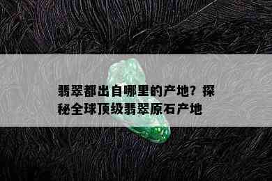 翡翠都出自哪里的产地？探秘全球顶级翡翠原石产地