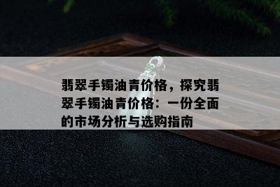 翡翠手镯油青价格，探究翡翠手镯油青价格：一份全面的市场分析与选购指南