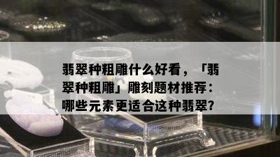 翡翠种粗雕什么好看，「翡翠种粗雕」雕刻题材推荐：哪些元素更适合这种翡翠？