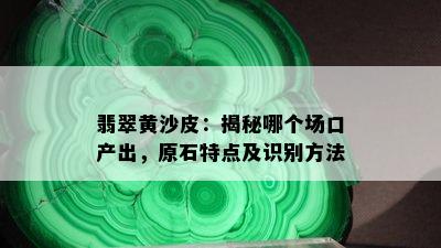 翡翠黄沙皮：揭秘哪个场口产出，原石特点及识别方法