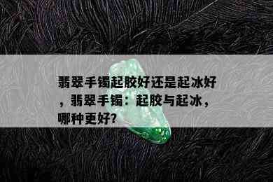 翡翠手镯起胶好还是起冰好，翡翠手镯：起胶与起冰，哪种更好？