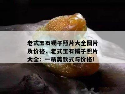 老式玉石镯子照片大全图片及价格，老式玉石镯子照片大全：一精美款式与价格！