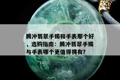 腾冲翡翠手镯和手表那个好，选购指南：腾冲翡翠手镯与手表哪个更值得拥有？