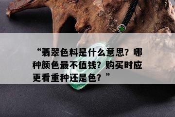 “翡翠色料是什么意思？哪种颜色最不值钱？购买时应更看重种还是色？”