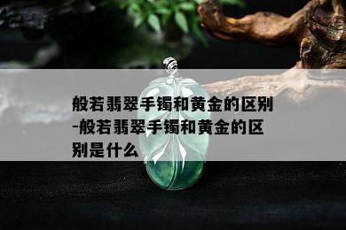 般若翡翠手镯和黄金的区别-般若翡翠手镯和黄金的区别是什么