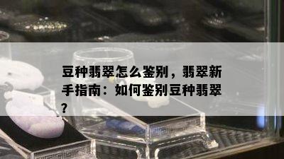 豆种翡翠怎么鉴别，翡翠新手指南：如何鉴别豆种翡翠？