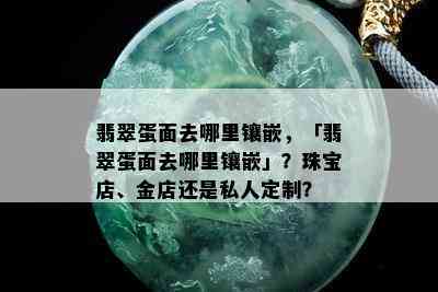 翡翠蛋面去哪里镶嵌，「翡翠蛋面去哪里镶嵌」？珠宝店、金店还是私人定制？