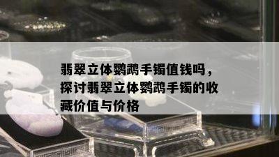 翡翠立体鹦鹉手镯值钱吗，探讨翡翠立体鹦鹉手镯的收藏价值与价格