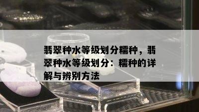 翡翠种水等级划分糯种，翡翠种水等级划分：糯种的详解与辨别方法