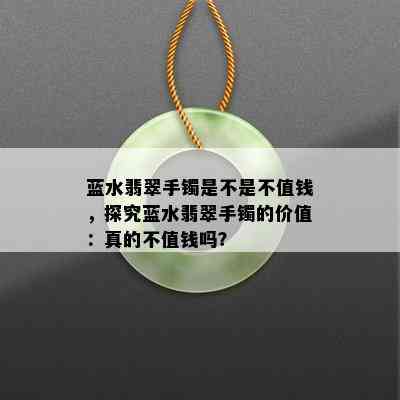 蓝水翡翠手镯是不是不值钱，探究蓝水翡翠手镯的价值：真的不值钱吗？